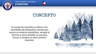 El rescate de montaña se refiere a las
actividades de búsqueda y rescate que
ocurre un entorno montañoso, aunque el
término a veces también se usa para
buscar y rescatar en otros entorno
silvestres.
CONCEPTO
 