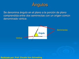 Ángulos Realizado por : Prof. Claudio Von Schmeling Se denomina ángulo en el plano a la porción de plano comprendida entre dos semirrectas con un origen común denominado vértice. Vértice Semirrectas Ángulo 