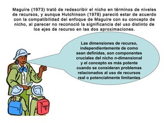 Maguire (1973) trató de redescribir el nicho en términos de niveles
de recursos, y aunque Hutchinson (1978) pareció estar de acuerdo
con la compatibilidad del enfoque de Maguire con su concepto de
nicho, al parecer no reconoció la significancia del uso distinto de
los ejes de recurso en las dos aproximaciones.
Las dimensiones de recurso,
independientemente de como
sean definidas, son componentes
cruciales del nicho n-dimensional
y el concepto es más potente
cuando se consideran problemas
relacionados al uso de recursos
real o potencialmente limitantes
 