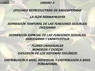 UNIDAD 3

     OPCIONES REPRODUCTIVAS EN ANGIOSPERMAS

                LA FLOR HERMAFRODITA

  SEPARACIÓN TEMPORAL DE LAS FUNCIONES SEXUALES:
                   DICOGAMIA

  SEPARACIÓN ESPACIAL DE LAS FUNCIONES SEXUALES:
           HERCOGAMIA Y ENANTIOSTILIA

                FLORES UNISEXUALES
                MONOECIA Y DIOECIA
        EVOLUCIÓN DE LOS SISTEMAS DICLÍNEOS

DISTRIBUCIÓN A NIVEL INDIVIDUAL Y DISTRIBUCIÓN A NIVEL
                     POBLACIONAL
 