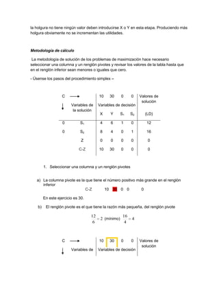 la holgura no tiene ningún valor deben introducirse X o Y en esta etapa. Produciendo más
holgura obviamente no se incrementan las utilidades.



Metodología de cálculo

 La metodología de solución de los problemas de maximización hace necesario
seleccionar una columna y un renglón pivotes y revisar los valores de la tabla hasta que
en el renglón inferior sean menores o iguales que cero.

- Úsense los pasos del procedimiento simplex –



                    C                    10    30      0     0    Valores de
                                                                   solución
                         Variables de    Variables de decisión
                          la solución
                                          X     Y      S1    S2     (LD)

                    0         S1          4     6      1     0       12

                    0         S2          8     4      0     1       16

                               Z          0     0      0     0        0

                              C-Z        10    30      0     0        0



         1. Seleccionar una columna y un renglón pivotes


   a) La columna pivote es la que tiene el número positivo más grande en el renglón
      inferior
                             C-Z         10 30 0 0           0

         En este ejercicio es 30.

    b)    El renglón pivote es el que tiene la razón más pequeña, del renglón pivote

                                    12                  16
                                          2 (mínimo)         4
                                     6                   4



                    C                    10    30      0     0    Valores de
                                                                   solución
                         Variables de    Variables de decisión
 