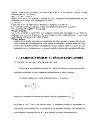 Paso 4 Creamos un coeficiente 0 para la variables x1 en la ¯la 2 multiplicando por ¡4 (3.12) y
sumándosela a la ¯la 2 actual:
¡x2 + 0;5x3 + s2 ¡ 2s3 = 4
Debido a que en la 4 no aparece la variable x1, no es necesario aplicar operaciones las para
eliminar x1 de la. Luego, la 4 queda igual que antes:
x2 + s4 = 5
Efectuando todas las medicaciones descritas se completa el Cuadro 3.3.
Las variables basales y no basales en este caso definen los siguientes conjuntos:
BV = fz; s1; s2; x1; s4g NBV = fs3; x2; x3g
Variable entrante:
Se puede comenzar a desarrollar con cualquier variable solo que según la que tome se
realizaran más o menos iteraciones. Se recomienda usar las variables básicas, ya que estas
serán la base en la solución en estos métodos.
Variable saliente
   Igualmente se puede comenzar con cualquiera de ellas, aunque se puede dar el caso
   corrido de caer en un ciclo repetitivo. Para que no ocurran estos casos de repetición no se
   tomaran en cuenta las variables básicas haciendo que siempre estén en la base. En caso
   de igualdad de las variables se, en el segundo método, se tomara las variables artificiales.




     3.1.2 VARIABLES BÁSICAS, NO BÁSICAS E INDICADORES
  OBTENCIÓN DE UNA SOLUCIÓN BÁSICA FACTIBLE.


          Recuérdese que el objetivo general del método símplex es obtener una sucesión

  de soluciones básicas factibles mejoradas hasta alcanzar la solución optima.


          La solución básica que resulta es la solución de m ecuaciones


                           X
                 [A , I]        = b,
                           XS

                                                                           X
  en las que n variables no básicas del conjunto de (n + m) elementos de
                                                                           XS

  se igualan a cero. Cuando se eliminan estas n variables igualadas a cero queda un

  conjunto de m ecuaciones con m incógnitas ( las variables básicas). Este sistema de

  ecuaciones se puede denotar por B XB = b, donde el vector de variables básicas
 