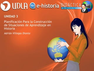 UNIDAD 3
Planificación Para la Construcción
de Situaciones de Aprendizaje en
Historia
Adrián Villegas Dianta
 