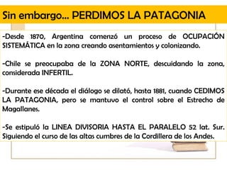 Sin embargo… PERDIMOS LA PATAGONIA
-Desde 1870, Argentina comenzó un proceso de OCUPACIÓN
SISTEMÁTICA en la zona creando asentamientos y colonizando.

-Chile se preocupaba de la ZONA NORTE, descuidando la zona,
considerada INFERTIL.

-Durante ese década el diálogo se dilató, hasta 1881, cuando CEDIMOS
LA PATAGONIA, pero se mantuvo el control sobre el Estrecho de
Magallanes.

-Se estipuló la LINEA DIVISORIA HASTA EL PARALELO 52 lat. Sur.
Siguiendo el curso de las altas cumbres de la Cordillera de los Andes.
 