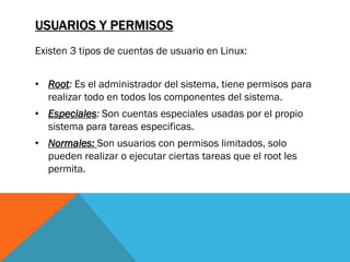 USUARIOS Y PERMISOS
Existen 3 tipos de cuentas de usuario en Linux:


• Root: Es el administrador del sistema, tiene permisos para
  realizar todo en todos los componentes del sistema.
• Especiales: Son cuentas especiales usadas por el propio
  sistema para tareas especificas.
• Normales: Son usuarios con permisos limitados, solo
  pueden realizar o ejecutar ciertas tareas que el root les
  permita.
 