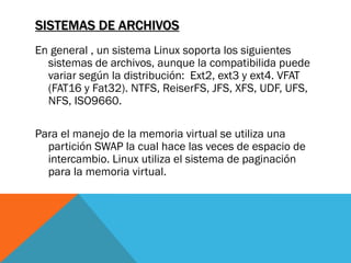 SISTEMAS DE ARCHIVOS
En general , un sistema Linux soporta los siguientes
  sistemas de archivos, aunque la compatibilida puede
  variar según la distribución: Ext2, ext3 y ext4. VFAT
  (FAT16 y Fat32). NTFS, ReiserFS, JFS, XFS, UDF, UFS,
  NFS, ISO9660.

Para el manejo de la memoria virtual se utiliza una
  partición SWAP la cual hace las veces de espacio de
  intercambio. Linux utiliza el sistema de paginación
  para la memoria virtual.
 