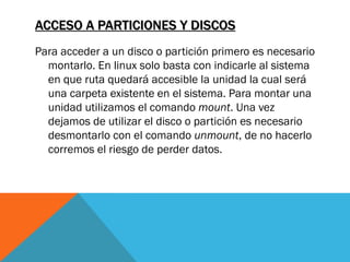 ACCESO A PARTICIONES Y DISCOS
Para acceder a un disco o partición primero es necesario
  montarlo. En linux solo basta con indicarle al sistema
  en que ruta quedará accesible la unidad la cual será
  una carpeta existente en el sistema. Para montar una
  unidad utilizamos el comando mount. Una vez
  dejamos de utilizar el disco o partición es necesario
  desmontarlo con el comando unmount, de no hacerlo
  corremos el riesgo de perder datos.
 