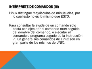 INTÉRPRETE DE COMANDOS (III)
Linux distingue mayúsculas de minúsuclas, por
  lo cual esto no es lo mismo que ESTO.

Para consultar la ayuda de un comando solo
  basta con ejecutar el comando man seguido
  del nombre del comando, o ejecutar el
  comando o programa segudo de la instrucción
  -h. En general los comandos de Linux son en
  gran parte de los mismos de UNIX.
 