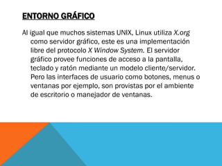 ENTORNO GRÁFICO
Al igual que muchos sistemas UNIX, Linux utiliza X.org
   como servidor gráfico, este es una implementación
   libre del protocolo X Window System. El servidor
   gráfico provee funciones de acceso a la pantalla,
   teclado y ratón mediante un modelo cliente/servidor.
   Pero las interfaces de usuario como botones, menus o
   ventanas por ejemplo, son provistas por el ambiente
   de escritorio o manejador de ventanas.
 