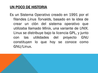 UN POCO DE HISTORIA

Es un Sistema Operativo creado en 1991 por el
  filandes Linus Torvalds, basado en la idea de
  crear un clón del sistema operativo que
  utilizaba llamado Minix, una variante de UNIX.
  Linux se distribuye bajo la licencia GPL, y junto
  con las utilidades del proyecto GNU
  constituyen lo que hoy se conoce como
  GNU/Linux.
 