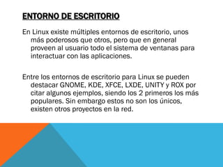 ENTORNO DE ESCRITORIO
En Linux existe múltiples entornos de escritorio, unos
  más poderosos que otros, pero que en general
  proveen al usuario todo el sistema de ventanas para
  interactuar con las aplicaciones.

Entre los entornos de escritorio para Linux se pueden
  destacar GNOME, KDE, XFCE, LXDE, UNITY y ROX por
  citar algunos ejemplos, siendo los 2 primeros los más
  populares. Sin embargo estos no son los únicos,
  existen otros proyectos en la red.
 