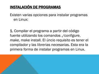 INSTALACIÓN DE PROGRAMAS

Existen varias opciones para instalar programas
  en Linux:

1. Compilar el programa a partir del código
fuente utilizando los comandos ./configure,
make, make install. El úncio requisito es tener el
compilador y las librerias necesarias. Esta era la
primera forma de instalar programas en Linux.
 