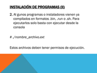 INSTALACIÓN DE PROGRAMAS (II)
2. Al gunos programas o instaladores vienen ya
   compilados en formatos .bin, .run o .sh. Para
   ejecutarlos solo basta con ejecutar desde la
   consola

# ./nombre_archivo.ext


Estos archivos deben tener permisos de ejecución.
 