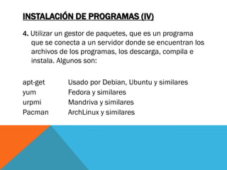 INSTALACIÓN DE PROGRAMAS (IV)
4. Utilizar un gestor de paquetes, que es un programa
  que se conecta a un servidor donde se encuentran los
  archivos de los programas, los descarga, compila e
  instala. Algunos son:

apt-get       Usado por Debian, Ubuntu y similares
yum           Fedora y similares
urpmi         Mandriva y similares
Pacman        ArchLinux y similares
 