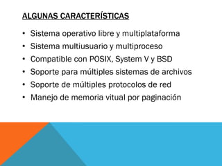 ALGUNAS CARACTERÍSTICAS

•   Sistema operativo libre y multiplataforma
•   Sistema multiusuario y multiproceso
•   Compatible con POSIX, System V y BSD
•   Soporte para múltiples sistemas de archivos
•   Soporte de múltiples protocolos de red
•   Manejo de memoria vitual por paginación
 