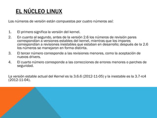 EL NÚCLEO LINUX
Los números de versión están compuestos por cuatro números así:

1.   El primero significa la versión del kernel.
2.   En cuanto al segundo, antes de la versión 2.6 los números de revisión pares
     correspondían a versiones estables del kernel, mientras que los impares
     correspondían a revisiones inestables que estaban en desarrollo; después de la 2.6
     los números se manejaron en forma distinta.
3.   El tercer número corresponde a las revisiones menores, como la aceptación de
     nuevos drivers.
4.   El cuarto número corresponde a las correcciones de errores menores o parches de
     seguridad.

La versión estable actual del Kernel es la 3.6.6 (2012-11-05) y la inestable es la 3.7-rc4
(2012-11-04).
 