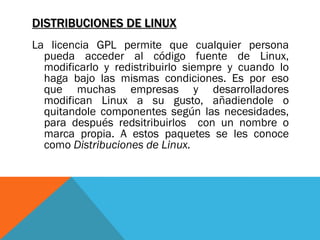 DISTRIBUCIONES DE LINUX
La licencia GPL permite que cualquier persona
  pueda acceder al código fuente de Linux,
  modificarlo y redistribuirlo siempre y cuando lo
  haga bajo las mismas condiciones. Es por eso
  que muchas empresas y desarrolladores
  modifican Linux a su gusto, añadiendole o
  quitandole componentes según las necesidades,
  para después redsitribuirlos con un nombre o
  marca propia. A estos paquetes se les conoce
  como Distribuciones de Linux.
 