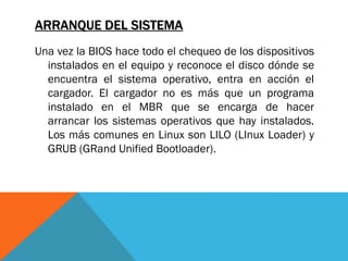 ARRANQUE DEL SISTEMA
Una vez la BIOS hace todo el chequeo de los dispositivos
  instalados en el equipo y reconoce el disco dónde se
  encuentra el sistema operativo, entra en acción el
  cargador. El cargador no es más que un programa
  instalado en el MBR que se encarga de hacer
  arrancar los sistemas operativos que hay instalados.
  Los más comunes en Linux son LILO (LInux Loader) y
  GRUB (GRand Unified Bootloader).
 