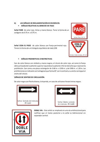 b) LAS SEÑALES DE REGLAMENTACIÓN SE DIVIDEN EN:
 SEÑALES RELATIVAS AL DERECHO DE PASO
Señal PARE de color rojo, letras y marco blanco. Tiene la forma de un
octágono de 0.75 m. x 0.75 m.
Señal CEDA EL PASO de color blanco con franja perimetral roja.
Tienen la forma de un triángulo equilátero de lado 0.90
 SEÑALES PROHIBITIVAS O RESTRICTIVAS
Son de color blanco con símbolo y marco negros; el círculo de color rojo, así como la franja
oblicuatrazadadel cuadrante superiorizquierdoal cuadrante inferiorderechoque representa
prohibición. Son como una placa rectangular de 0.60 m. x 0.90 m. y de 0.80 m. x 1.20 m. Las
prohibicionesse indicaránconladiagonal que forma45° con la vertical y su ancho será igual al
ancho del círculo.
SEÑALES DE SENTIDO DE CIRCULACIÓN.
De color negro con flecha blanca, la leyenda, en caso de utilizarse llevará letras negras.
DOBLE VIA.- Esta señal se empleará en una vía unidireccional para
notificar que el tramo posterior a la señal es bidireccional sin
separador central.
 