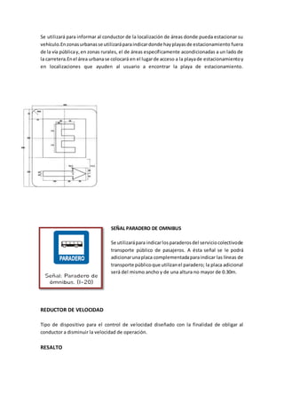 Se utilizará para informar al conductor de la localización de áreas donde pueda estacionar su
vehículo.En zonasurbanasse utilizaráparaindicardonde hayplayasde estacionamiento fuera
de la vía públicay,en zonas rurales, el de áreas específicamente acondicionadas a un lado de
la carretera.Enel área urbanase colocará en el lugarde acceso a la playade estacionamientoy
en localizaciones que ayuden al usuario a encontrar la playa de estacionamiento.
SEÑAL PARADERO DE OMNIBUS
Se utilizarápara indicarlosparaderosdel serviciocolectivode
transporte público de pasajeros. A ésta señal se le podrá
adicionarunaplaca complementadaparaindicar las líneas de
transporte públicoque utilizanel paradero; la placa adicional
será del mismo ancho y de una altura no mayor de 0.30m.
REDUCTOR DE VELOCIDAD
Tipo de dispositivo para el control de velocidad diseñado con la finalidad de obligar al
conductor a disminuir la velocidad de operación.
RESALTO
 