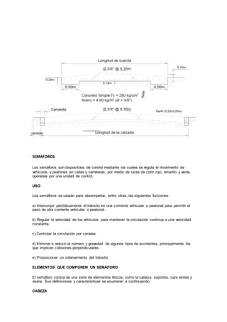 SEMAFOROS
Los semáforos son dispositivos de control mediante los cuales se regula el movimiento de
vehículos y peatones en calles y carreteras, por medio de luces de color rojo, amarillo y verde,
operadas por una unidad de control.
USO
Los semáforos se usarán para desempeñar, entre otras, las siguientes funciones:
a) Interrumpir periódicamente el tránsito en una corriente vehicular o peatonal para permitir el
paso de otra corriente vehicular o peatonal.
b) Regular la velocidad de los vehículos para mantener la circulación continua a una velocidad
constante.
c) Controlar la circulación por canales.
d) Eliminar o reducir el número y gravedad de algunos tipos de accidentes, principalmente los
que implican colisiones perpendiculares.
e) Proporcionar un ordenamiento del tránsito.
ELEMENTOS QUE COMPONEN UN SEMÁFORO
El semáforo consta de una serie de elementos físicos, como la cabeza, soportes, cara lentes y
visera. Sus definiciones y características se enumeran a continuación.
CABEZA
 