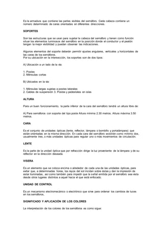 Es la armadura que contiene las partes visibles del semáforo. Cada cabeza contiene un
número determinado de caras orientadas en diferentes direcciones.
SOPORTES
Son las estructuras que se usan para sujetar la cabeza del semáforo y tienen como función
situar los elementos luminosos del semáforo en la posición donde el conductor y el peatón
tengan la mejor visibilidad y puedan observar las indicaciones.
Algunos elementos del soporte deberán permitir ajustes angulares, verticales y horizontales de
las caras de los semáforos.
Por su ubicación en la intersección, los soportes son de dos tipos:
A) Ubicación a un lado de la vía:
1. Postes
2. Ménsulas cortas
B) Ubicados en la vía:
1. Ménsulas largas sujetas a postes laterales
2. Cables de suspensión 3. Postes y pedestales en islas
ALTURA
Para un buen funcionamiento, la parte inferior de la cara del semáforo tendrá un altura libre de:
A) Para semáforos con soporte del tipo poste Altura mínima 2.30 metros. Altura máxima 3.50
metros.
CARA
Es el conjunto de unidades ópticas (lente, reflector, lámpara o bombillo y portalámpara) que
están orientadas en la misma dirección. En cada cara del semáforo existirán como mínimo dos,
usualmente tres, o más unidades ópticas para regular uno o más movimientos de circulación.
LENTE
Es la parte de la unidad óptica que por refracción dirige la luz proveniente de la lámpara y de su
reflector en la dirección deseada.
VISERA
Es un elemento que se coloca encima o alrededor de cada una de las unidades ópticas, para
evitar que, a determinadas horas, los rayos del sol incidan sobre éstas y den la impresión de
estar iluminadas, así como también para impedir que la señal emitida por el semáforo sea vista
desde otros lugares distintos a aquel hacia el que está enfocado.
UNIDAD DE CONTROL
Es un mecanismo electromecánico o electrónico que sirve para ordenar los cambios de luces
en los semáforos,
SIGNIFICADO Y APLICACIÓN DE LOS COLORES
La interpretación de los colores de los semáforos es como sigue:
 