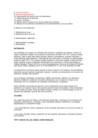 8. Líneas de parada.
9. Marcas de paso peatonal.
10. Aproximación de cruce a nivel con línea férrea.
11. Estacionamiento de vehículos.
12. Letras y símbolos.
13. Marcas para el control de uso de los carriles de circulación
14. Marcas en los sardineles de prohibición de estacionamiento en la vía pública.
B. Marcas en los obstáculos
1. Obstáculos en la vía.
2. Obstáculos fuera de la vía.
C. Demarcadores reflectores
1. Demarcadores de peligro.
2. Delineadores.
MATERIALES
Los materiales que pueden ser utilizados para demarcar superficies de rodadura, bordes de
calles o carreteras y objetos son la pintura convencional de tráfico TTP-115 F (caucho clorado
alquídico), base al agua para tráfico (acrílica), epóxica, termoplástica, concreto coloreado o
cintas adhesivas para pavimento. Para efectuar las correcciones y/o borrado se podrá emplear
la pintura negra TTP-1 10 C (caucho clorado alquídico) u otras que cumplan la misma función.
Todas estas de acuerdo a Standard Specifications for Construction of Road and Bridges on
Federal Highways Projects (EE.UU.) y a las «Especificaciones Técnicas de Calidad de Pinturas
para Obras Viales» aprobado por R. D. N° 851-98-MTC/15.17 del 14 de diciembre de 1998.
La demarcación con pintura puede hacerse en forma manual o con máquina, recomendándose
esta última ya que la pintura es aplicada a presión, haciendo que ésta penetre en los poros del
pavimento, dándole más duración.
Los marcadores individuales de pavimento URPM o demarcador reflectivo son elementos
plásticos, metálicos o cerámicos con partes reflectantes con un espesor no mayor a dos
centímetros (2.0 cm.) pudiendo ser colocados continuamente o separados.
Serán utilizados como guías de posición, como complemento de las otras marcas en el
pavimento o en algunos casos como sustituto de otros tipos de marcadores. Estos marcadores
son muy útiles en curvas, zonas de neblina, túneles, puentes y en muchos lugares en que se
requiera alta visibilidad, tanto de día como de noche.
COLORES
Los colores de pintura de tráfico u otro elemento demarcador a utilizarse en las marcas en el
pavimento serán blancos y amarillos, cuyas tonalidades deberán conformarse con aquellas
especificadas en el presente manual.
- Las Líneas Blancas: Indican separación de las corrientes vehiculares en el mismo sentido de
circulación.
- Las Líneas Amarillas: Indican separación de las corrientes vehiculares en sentidos opuestos
de circulación.
TIPO Y ANCHO DE LAS LINEAS LONGITUDINALES
 