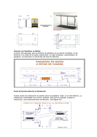 Solución con Paraderos en Bahías
La forma más adecuada para la ubicación de paraderos es la creación de Bahías, en los
extremos o en medio de la cuadra; proporcionan un mejor embarque y desembarque de
pasajeros, sin interrumpir el normal flujo del resto de vehículos.
Punto de Parada Antes de la Intersección
Cuando existe una intersección es posible ubicar los paraderos antes, en el carril derecho, y a
unadistancia considerable de la misma, pudiendo este carril ser utilizado, al pasar la
intersección, como estacionamiento de vehículos. Ver Figura 12.1.
 