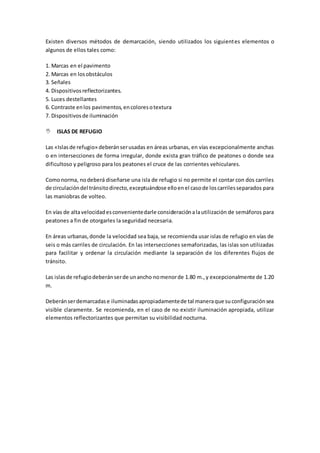 Existen diversos métodos de demarcación, siendo utilizados los siguientes elementos o
algunos de ellos tales como:
1. Marcas en el pavimento
2. Marcas en losobstáculos
3. Señales
4. Dispositivosreflectorizantes.
5. Luces destellantes
6. Contraste enlos pavimentos,encoloresotextura
7. Dispositivosde iluminación
 ISLAS DE REFUGIO
Las «Islasde refugio» deberánserusadas en áreas urbanas, en vías excepcionalmente anchas
o en intersecciones de forma irregular, donde exista gran tráfico de peatones o donde sea
dificultoso y peligroso para los peatones el cruce de las corrientes vehiculares.
Comonorma, nodeberá diseñarse una isla de refugio si no permite el contar con dos carriles
de circulacióndel tránsitodirecto,exceptuándose elloenel casode loscarrilesseparados para
las maniobras de volteo.
En vías de altavelocidadesconvenientedarle consideraciónalautilización de semáforos para
peatones a fin de otorgarles la seguridad necesaria.
En áreas urbanas,donde la velocidad sea baja, se recomienda usar islas de refugio en vías de
seis o más carriles de circulación. En las intersecciones semaforizadas, las islas son utilizadas
para facilitar y ordenar la circulación mediante la separación de los diferentes flujos de
tránsito.
Las islasde refugiodeberánserde unancho nomenorde 1.80 m.,y excepcionalmente de 1.20
m.
Deberánserdemarcadase iluminadasapropiadamentede tal maneraque suconfiguraciónsea
visible claramente. Se recomienda, en el caso de no existir iluminación apropiada, utilizar
elementos reflectorizantes que permitan su visibilidad nocturna.
 