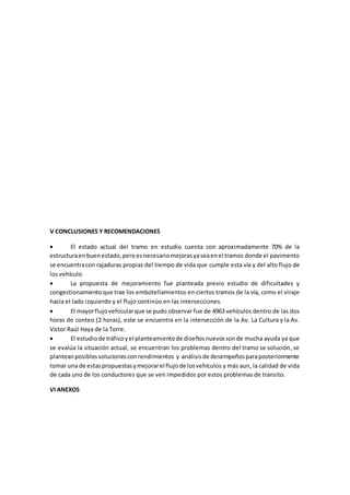 V CONCLUSIONES Y RECOMENDACIONES
 El estado actual del tramo en estudio cuenta con aproximadamente 70% de la
estructuraenbuenestado,peroesnecesariomejorasyaseaenel tramos donde el pavimento
se encuentracon rajaduras propias del tiempo de vida que cumple esta vía y del alto flujo de
los vehículo
 La propuesta de mejoramiento fue planteada previo estudio de dificultades y
congestionamientoque trae los embotellamientos en ciertos tramos de la vía, como el viraje
hacia el lado izquierdo y el flujo continúo en las intersecciones.
 El mayorflujovehicularque se pudo observar fue de 4963 vehículos dentro de las dos
horas de conteo (2 horas), este se encuentra en la intersección de la Av. La Cultura y la Av.
Víctor Raúl Haya de la Torre.
 El estudiode tráficoyel planteamientode diseñosnuevossonde mucha ayuda ya que
se evalúa la situación actual, se encuentran los problemas dentro del tramo se solución, se
planteanposiblessolucionesconrendimientos y análisisde desempeñosparaposteriormente
tomar una de estaspropuestasymejorarel flujode losvehículos y más aun, la calidad de vida
de cada uno de los conductores que se ven impedidos por estos problemas de transito.
VI ANEXOS
 