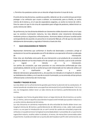 c. Permite a los peatones contar con un área de refugio durante el cruce de la vía.
El ancho de lasislasdivisorias,cuandosea posible, deberán ser de un ancho tal que permitan
proteger a los vehículos que cruzan o voltean; se recomienda, para su diseño, un ancho
mínimo de 6 metros y, en el caso de separadores angostos, un ancho no menor de 1.20 m.
Para los casos en que la isla sirva de separadora para refugio de peatones, deberá tener un
ancho mínimo de 3.60 m.
De preferencia,lasislasdivisoriasdeberánserclaramente visiblesdurantela noche; en el caso
que no existiera iluminación nocturna, las islas deberán estar claramente demarcadas
mediante pintura o dispositivo reflectorizantes. Asimismo deberá utilizarse la señalización
correspondiente de acuerdo a lo prescrito en el presente Manual, a fin de que las islas estén
debidamente demarcadas y regulado el tránsito a través de ellas
 ISLAS CANALIZADORAS DE TRÁNSITO
Representan elementos que conforman el diseño-vial destinadas a controlar y dirigir al
conductoren loscarrilesapropiadosconel finde obteneruna operación eficiente y ordenada
de una intersección.
Estas islas son diseñadas como parte de una intersección y son producto de un estudio de
ingeniería;deberánserlosmássimplesafin de cumplir con su función, cual es la de controlar
y regular el tránsito en la intersección.
Los carriles de circulación, que sean previstos en una intersección conformada por islas
canalizadoras,deberán ser de un ancho tal que esté relacionado con los radios de volteo y el
tipo o clasificación del tránsito a servir.
Deberán demarcarse apropiadamente y, de acuerdo a lo indicado en el Capítulo III, deberán
serdebidamente visiblesy,enel casode no existiriluminación,se recomienda utilizar pintura
reflectorizante o elementos del mismo tipo.
TAMAÑO Y TRAZADO DE ISLAS.
Las islas deben ser lo suficientemente grandes para llamar la atención de los conductores. El
menortamañode isladebe tenerunasuperficie mínimade 4,5m2 preferiblemente 7 m2. A su
vez, las triangulares deben tener un lado mínimo de 2,4 metros y preferiblemente de 3,6
metros.
Las alargadas (con forma de gota) deben tener un largo mínimo de 3,6 a 6 metros y un ancho
de 1,2 metros,salvoenaquelloscasosdonde el espacioesté limitado que pueden reducirse a
un ancho mínimo absoluto de 0,6 metros.
Las islas divisorias en carreteras importantes de alta velocidad de diseño deben tener una
longitud mínima de 30 metros y preferiblemente de 100 metros o más, sobre todo cuando
sirven a su vez para la introducción de un carril central de cambio de velocidad y espera de
vehículossi nopudierantenerlalongitudrecomendadadeben ir precedidas de un pavimento
rugosobiennotorio, resaltos sobre la calzada o, al menos, de marcas bien conservadas sobre
el pavimento.Cuandocoincidanconunpuntoalto del trazadoenperfil o del comienzo de una
 