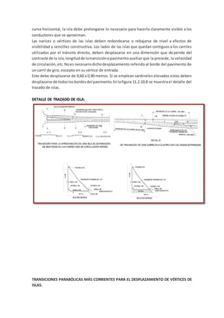 curva horizontal, la isla debe prolongarse lo necesario para hacerla claramente visible a los
conductores que se aproximan.
Las narices o vértices de las islas deben redondearse o rebajarse de nivel a efectos de
visibilidad y sencillez constructiva. Los lados de las islas que quedan contiguos a los carriles
utilizados por el tránsito directo, deben desplazarse en una dimensión que depende del
contraste de la isla,longitudde latransiciónopavimentoauxiliar que la precede, la velocidad
de circulación,etc.Noes necesariodichodesplazamiento referido al borde del pavimento de
un carril de giro, excepto en su vértice de entrada.
Este debe desplazarse de 0,60 a 0,90 metros. Si se emplean sardineles elevados estos deben
desplazarse de todoslosbordesdel pavimento.Enlafigura 11.2.10.8 se muestrael detalle del
trazado de islas.
DETALLE DE TRAZADO DE ISLA:
TRANSICIONES PARABÓLICAS MÁS CORRIENTES PARA EL DESPLAZAMIENTO DE VÉRTICES DE
ISLAS.
 
