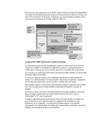 En este curso, sólo entraremos en el detalle contra el alcance de funciones disponibles
y los pasos de Personalización para la tarea de Mantenimiento de Datos de Tiempo (no
para el Procesamiento de Mensaje). El Mensaje que Trata la tarea es cubierto en los
cursos para la Evaluación de Tiempo (HR310 y HR311).




La figura 476: TMW: Disposición y Áreas de Pantalla

La disposición de las áreas de pantalla para la tarea de Mantenimiento de Datos de
Tiempo en el TMW es mostrada en la diapositiva encima. La estructura básica es
similar para el Mensaje que Trata la tarea, que provee a usuarios del consecuencia.
El Calendario es usado para seleccionar el período de tiempo durante el cual los datos
de tiempo deben ser entrados.
La Lista de Empleado contiene a los empleados adjudicados al administrador de
tiempo. Los administradores de tiempo pueden seleccionar al empleado o empleados
de esta lista para quien ellos quieren escribir o cambiar datos de tiempo.
Ellos pueden mostrar la información adicional para cualquier empleado seleccionado
en el Área de Información (como detalles contra datos de maestro o cuentas de
tiempo).
En el área de Datos de Tiempo, los administradores de tiempo escriben y mantienen
datos de tiempo usando datos de tiempo intuitivos IDs (como "ILL" para la
enfermedad "o LV" para vacaciones).
Cualquier especificación adicional para los datos de tiempo puede ser entrada en el
área de Detalles (como especificaciones de asignación de actividad para una
asistencia), de ser requerido. Una selección de paletas aparece en la pantalla
relacionada con el tipo de datos de tiempo que usted escribe; usted puede especificar
adelante sus entradas de tiempo en estas paletas.
 
