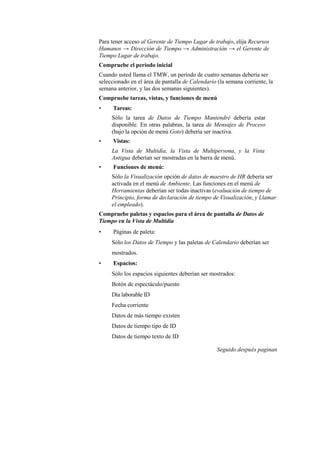 Para tener acceso al Gerente de Tiempo Lugar de trabajo, elija Recursos
Humanos → Dirección de Tiempo → Administración → el Gerente de
Tiempo Lugar de trabajo.
Compruebe el período inicial
Cuando usted llama el TMW, un período de cuatro semanas debería ser
seleccionado en el área de pantalla de Calendario (la semana corriente, la
semana anterior, y las dos semanas siguientes).
Compruebe tareas, vistas, y funciones de menú
•     Tareas:
     Sólo la tarea de Datos de Tiempo Mantendré debería estar
     disponible. En otras palabras, la tarea de Mensajes de Proceso
     (bajo la opción de menú Goto) debería ser inactiva.
•     Vistas:
     La Vista de Multidía, la Vista de Multipersona, y la Vista
     Antigua deberían ser mostradas en la barra de menú.
•     Funciones de menú:
     Sólo la Visualización opción de datos de maestro de HR debería ser
     activada en el menú de Ambiente. Las funciones en el menú de
     Herramientas deberían ser todas inactivas (evaluación de tiempo de
     Principio, forma de declaración de tiempo de Visualización, y Llamar
     el empleado).
Compruebe paletas y espacios para el área de pantalla de Datos de
Tiempo en la Vista de Multidía
•     Páginas de paleta:
     Sólo los Datos de Tiempo y las paletas de Calendario deberían ser
     mostrados.
•     Espacios:
     Sólo los espacios siguientes deberían ser mostrados:
     Botón de espectáculo/puesto
     Día laborable ID
     Fecha corriente
     Datos de más tiempo existen
     Datos de tiempo tipo de ID
     Datos de tiempo texto de ID

                                                  Seguido después paginan
 