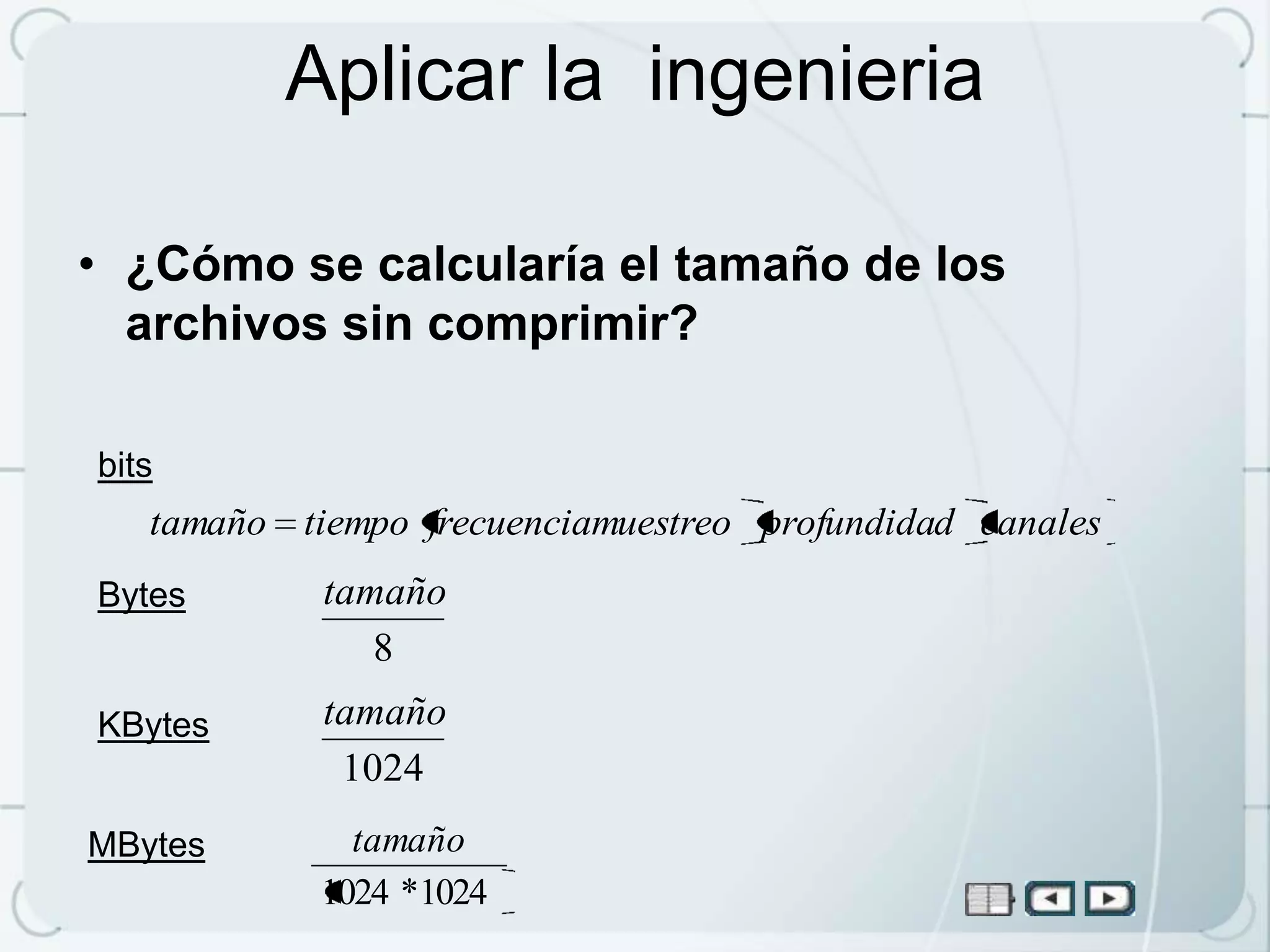 Aplicar la ingenieria

• ¿Cómo se calcularía el tamaño de los
  archivos sin comprimir?

bits
   tamaño tiempo frecuenciamuestreo profundidad canales
Bytes       tamaño
               8
KBytes      tamaño
             1024
MBytes        tamaño
            1024 *1024
 