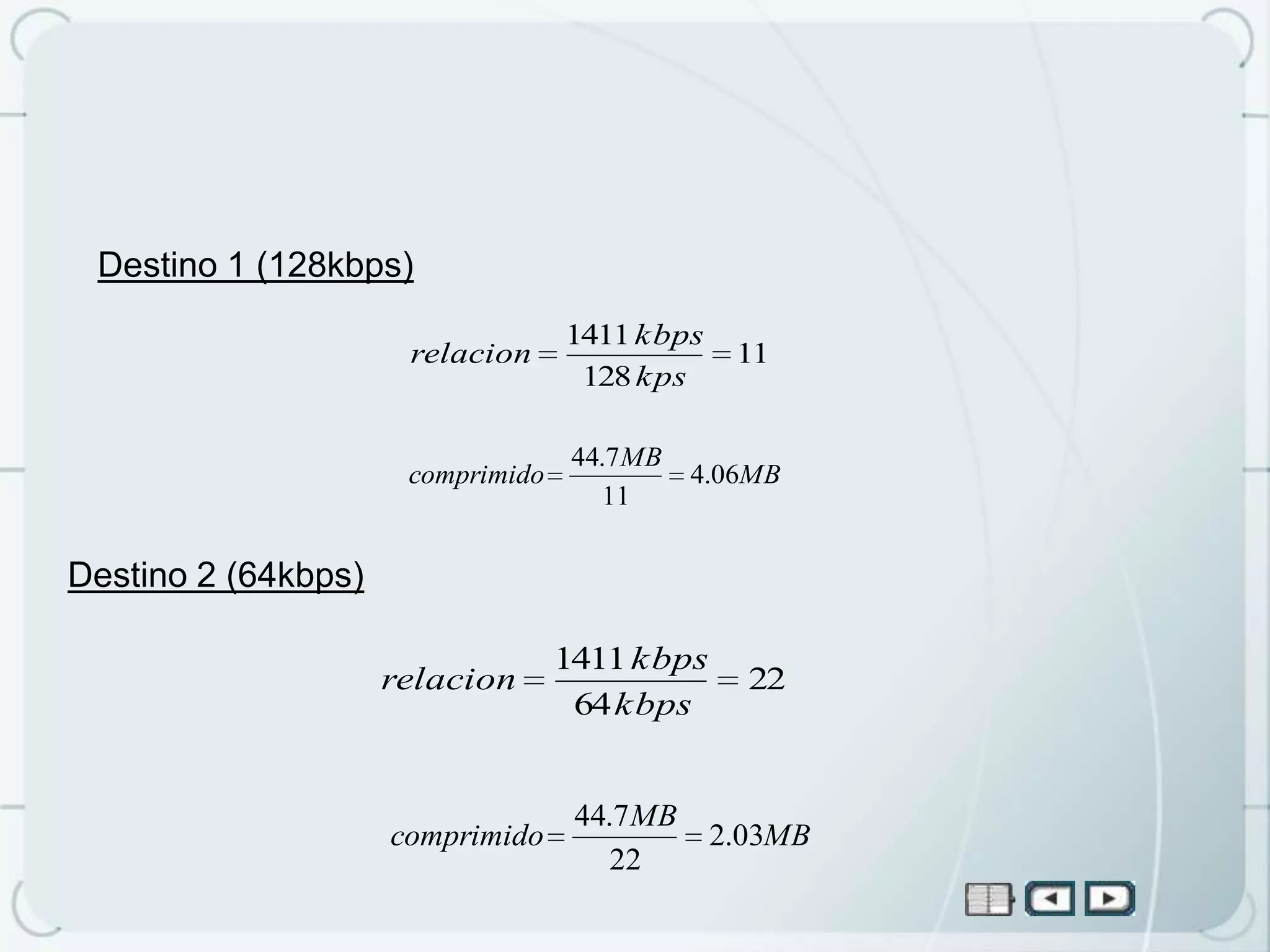 Destino 1 (128kbps)
                                   1411 kbps
                      relacion                   11
                                    128 kps

                                    44.7 MB
                      comprimido              4.06MB
                                      11

Destino 2 (64kbps)

                                   1411 kbps
                     relacion                    22
                                    64 kbps


                                    44.7 MB
                     comprimido                2.03MB
                                       22
 