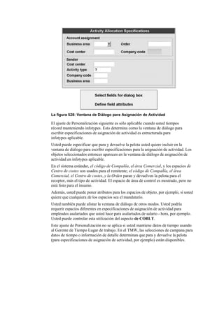La figura 528: Ventana de Diálogo para Asignación de Actividad

El ajuste de Personalización siguiente es sólo aplicable cuando usted tiempos
récord manteniendo infotypes. Esto determina como la ventana de diálogo para
escribir especificaciones de asignación de actividad es estructurada para
infotypes aplicable.
Usted puede especificar que para y devuelve la pelota usted quiere incluir en la
ventana de diálogo para escribir especificaciones para la asignación de actividad. Los
objetos seleccionados entonces aparecen en la ventana de diálogo de asignación de
actividad en infotypes aplicable.
En el sistema estándar, el código de Compañía, el área Comercial, y los espacios de
Centro de costes son usados para el remitente; el código de Compañía, el área
Comercial, el Centro de costes, y la Orden paran y devuelven la pelota para el
receptor, más el tipo de actividad. El espacio de área de control es mostrado, pero no
está listo para el insumo.
Además, usted puede poner atributos para los espacios de objeto, por ejemplo, si usted
quiere que cualquiera de los espacios sea el mandatario.
Usted también puede alistar la ventana de diálogo de otros modos. Usted podría
requerir espacios diferentes en especificaciones de asignación de actividad para
empleados asalariados que usted hace para asalariados de salario - hora, por ejemplo.
Usted puede controlar esta utilización del aspecto de COBLT.
Este ajuste de Personalización no se aplica si usted mantiene datos de tiempo usando
al Gerente de Tiempo Lugar de trabajo. En el TMW, las selecciones de campana para
datos de tiempo o información de detalle determinan que para y devuelve la pelota
(para especificaciones de asignación de actividad, por ejemplo) están disponibles.
 