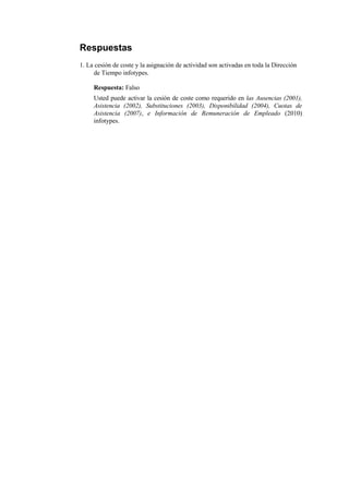 Respuestas
1. La cesión de coste y la asignación de actividad son activadas en toda la Dirección
     de Tiempo infotypes.

     Respuesta: Falso
     Usted puede activar la cesión de coste como requerido en las Ausencias (2001),
     Asistencia (2002), Substituciones (2003), Disponibilidad (2004), Cuotas de
     Asistencia (2007), e Información de Remuneración de Empleado (2010)
     infotypes.
 