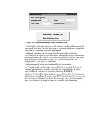 La figura 525: Ventana de Diálogo para Cesión de Coste

El ajuste de Personalización siguiente es sólo aplicable cuando usted tiempos récord
manteniendo infotypes. Esto determina como la ventana de diálogo para la cesión de
coste debe ser estructurada para infotypes relevante.
Usted puede especificar qué objetos de Control son permitidos registrando
especificaciones de cesión de coste. Los objetos seleccionados entonces aparecen en
la ventana de diálogo de cesión de coste en infotypes aplicable. Además, usted puede
poner atributos para los espacios de objeto, por ejemplo, si usted quiere que
cualquiera de los espacios sea el mandatario.
Usted también puede alistar la ventana de diálogo de otros modos.
Los Yo u m de yo g h t quieren incluir espacios diferentes en la sección de cesión de
cuenta de la pantalla para empleados asalariados que para asalariados de salario -
hora. Usted puede controlar esta utilización del aspecto de COBLT.
Este ajuste de Personalización no se aplica si usted mantiene datos de tiempo usando
al Gerente de Tiempo Lugar de trabajo. En el TMW, las selecciones de campana para
datos de tiempo o información de detalle determinan que para y devuelve la pelota
(para especificaciones de cesión de cuenta, por ejemplo) están disponibles.
 