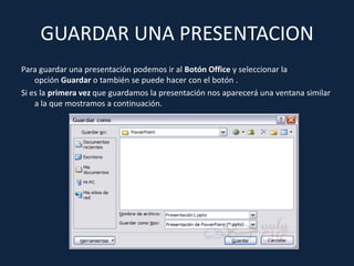 GUARDAR UNA PRESENTACION
Para guardar una presentación podemos ir al Botón Office y seleccionar la
    opción Guardar o también se puede hacer con el botón .
Si es la primera vez que guardamos la presentación nos aparecerá una ventana similar
    a la que mostramos a continuación.
 
