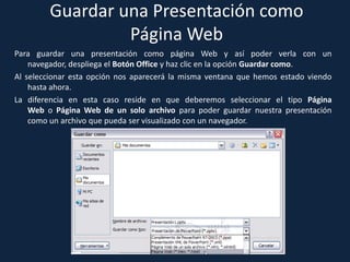 Guardar una Presentación como
                  Página Web
Para guardar una presentación como página Web y así poder verla con un
    navegador, despliega el Botón Office y haz clic en la opción Guardar como.
Al seleccionar esta opción nos aparecerá la misma ventana que hemos estado viendo
    hasta ahora.
La diferencia en esta caso reside en que deberemos seleccionar el tipo Página
    Web o Página Web de un solo archivo para poder guardar nuestra presentación
    como un archivo que pueda ser visualizado con un navegador.
 