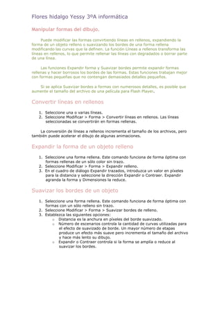 Flores hidalgo Yessy 3ºA informática

Manipular formas del dibujo.

     Puede modificar las formas convirtiendo líneas en rellenos, expandiendo la
forma de un objeto relleno o suavizando los bordes de una forma rellena
modificando las curvas que la definen. La función Líneas a rellenos transforma las
líneas en rellenos, lo que permite rellenar las líneas con degradados o borrar parte
de una línea.

     Las funciones Expandir forma y Suavizar bordes permite expandir formas
rellenas y hacer borrosos los bordes de las formas. Estas funciones trabajan mejor
con formas pequeñas que no contengan demasiados detalles pequeños.

   Si se aplica Suavizar bordes a formas con numerosos detalles, es posible que
aumente el tamaño del archivo de una película para Flash Player.


Convertir líneas en rellenos
   1. Seleccione una o varias líneas.
   2. Seleccione Modificar > Forma > Convertir líneas en rellenos. Las líneas
      seleccionadas se convertirán en formas rellenas.

    La conversión de líneas a rellenos incrementa el tamaño de los archivos, pero
también puede acelerar el dibujo de algunas animaciones.


Expandir la forma de un objeto relleno
   1. Seleccione una forma rellena. Este comando funciona de forma óptima con
      formas rellenas de un sólo color sin trazo.
   2. Seleccione Modificar > Forma > Expandir relleno.
   3. En el cuadro de diálogo Expandir trazados, introduzca un valor en píxeles
      para la distancia y seleccione la dirección Expandir o Contraer. Expandir
      agranda la forma y Dimensiones la reduce.


Suavizar los bordes de un objeto
   1. Seleccione una forma rellena. Este comando funciona de forma óptima con
      formas con un sólo relleno sin trazo.
   2. Seleccione Modificar > Forma > Suavizar bordes de relleno.
   3. Establezca las siguientes opciones:
          o Distancia es la anchura en píxeles del borde suavizado.
          o Número de escenarios controla la cantidad de curvas utilizadas para
             el efecto de suavizado de borde. Un mayor número de etapas
             produce un efecto más suave pero incrementa el tamaño del archivo
             y hace más lento su dibujo.
          o Expandir o Contraer controla si la forma se amplía o reduce al
             suavizar los bordes.
 