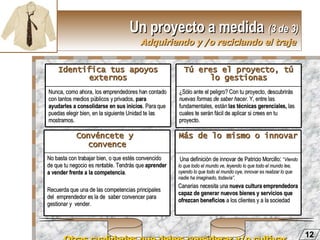 Un proyecto a medida   (3 de 3) Adquiriendo y /o reciclando el traje   Otras cualidades que debes considerar y/o cultivar  12 Nunca, como ahora, los emprendedores han contado con tantos medios públicos y privados,  para ayudarles a consolidarse en sus inicios . Para que puedas elegir bien, en la siguiente Unidad te las mostramos. Identifica tus apoyos externos ¿Sólo ante el peligro? Con tu proyecto, descubrirás  nuevas formas de saber hacer . Y, entre las fundamentales, están  las técnicas gerenciales,  las cuales te serán fácil de aplicar si crees en tu proyecto. Tú eres el proyecto, tú lo gestionas No basta con trabajar bien, o que estés convencido de que tu negocio es rentable. Tendrás que  aprender a vender frente a la competencia .  Recuerda que una de las competencias principales  del  emprendedor es la de  saber convencer para gestionar y  vender. Convéncete y  convence Una definición de innovar de Patricio Morcillo :  “ Viendo lo que todo el mundo ve, leyendo lo que todo el mundo lee, oyendo lo que todo el mundo oye, innovar es realizar lo que nadie ha imaginado, todavía” .   Canarias necesita una  nueva cultura emprendedora capaz de generar nuevos bienes y servicios que ofrezcan beneficios  a los clientes y a la sociedad Más de lo mismo o innovar 