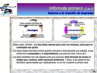 Debes saber, también,  que  hay tantas razones para crear una empresa, como para no contemplar esa opción . Con esta Unidad informativa hemos querido comenzar a dimensionarte una realidad, la que conforman el  autoempleo  y la  emprendeduría,  que está ahí fuera. Cerca de ti.  Los datos facilitados han sido elegidos para que conozcas  otras fórmulas de acceso al empleo que, creemos, están marcando tendencias . Y éstas, si las sabemos leer, identifican oportunidades que, habitualmente, no se nos muestran a primera vista. Infórmate primero   (2 de 3) Entorno a la creación de empresas 14 Ventajas Inconvenientes Ser dueño del propio negocio Constituir y ampliar  tu propio patrimonio Desarrollar un  know how propio   Probar y mantener tu  negocio en el mercado Responsabilidad  ilimitada: los socios  responden Distintos tipos de tributos, dependiendo  de los beneficios Coste  administrativo  más elevado   Exigencia de un capital  mínimo, para su  constitución 