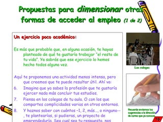 Propuestas para  dimensionar  otras formas de acceder al empleo  (1 de 2) Un ejercicio poco académico: Es más que probable que, en alguna ocasión, te hayas planteado de qué te gustaría trabajar “el resto de tu vida”. Ya sabrás que ese ejercicio lo hemos hecho todos alguna vez.  Aquí te proponemos una actividad menos intensa, pero que creemos que te puede resultar útil. Ahí va: Imagina que ya sabes la profesión que te gustaría ejercer nada más concluir tus estudios. Piensa en los colegas de tu aula. O con los que compartes complicidades varias en otros entornos. Y haznos saber con cuántos –1, 2, más…, o ninguno--, te plantearías, si pudieras, un proyecto de emprendeduría. Sea cual sea tu respuesta, nos interesa el  por qué  de la misma.  16 Recuerda enviarnos tus sugerencias a la dirección de correo que ya conoces   Los colegas 