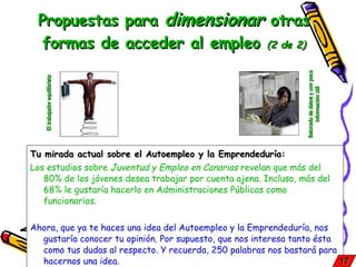 Propuestas para  dimensionar  otras formas de acceder al empleo  (2 de 2) Tu mirada actual sobre el Autoempleo y la Emprendeduría: Los estudios sobre  Juventud y Empleo en Canarias  revelan que más del 80% de los jóvenes desea trabajar por cuenta ajena. Incluso, más del 68% le gustaría hacerlo en Administraciones Públicas como funcionarios. Ahora, que ya te haces una idea del Autoempleo y la Emprendeduría, nos gustaría conocer tu opinión. Por supuesto, que nos interesa tanto ésta como tus dudas al respecto. Y recuerda, 250 palabras nos bastará para hacernos una idea. 17 El trabajador equilibrista Saturado de datos y con poca información útil 