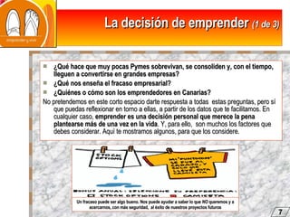 La decisión de emprender  (1 de 3) ¿Qué hace que muy pocas Pymes sobrevivan, se consoliden y, con el tiempo, lleguen a convertirse en grandes empresas? ¿Qué nos enseña el fracaso empresarial? ¿Quiénes o cómo son los emprendedores en Canarias? No pretendemos en este corto espacio darte respuesta a todas  estas preguntas, pero sí que puedas reflexionar en torno a ellas, a partir de los datos que te facilitamos. En cualquier caso,  emprender es una decisión personal que merece la pena plantearse más de una vez en la vida . Y, para ello,  son muchos los factores que debes considerar. Aquí te mostramos algunos, para que los considere.  Un fracaso puede ser algo bueno. Nos puede ayudar a saber lo que  NO  queremos y a acercarnos, con más seguridad,  al éxito de nuestros proyectos futuros 7 