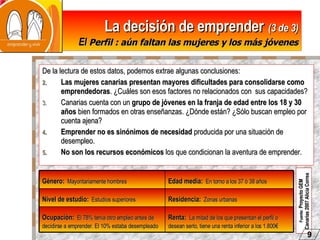 La decisión de emprender   (3 de 3) El  Perfil : aún faltan las mujeres y los más jóvenes De la lectura de estos datos, podemos extrae algunas conclusiones: Las mujeres canarias presentan   mayores dificultades para consolidarse como emprendedoras . ¿Cuáles son esos factores no relacionados con  sus capacidades? Canarias cuenta con un  grupo de jóvenes en la franja de edad entre los 18 y 30 años  bien formados en otras enseñanzas. ¿Dónde están? ¿Sólo buscan empleo por cuenta ajena? Emprender no es sinónimos de necesidad  producida por una situación de desempleo. No son los recursos económicos  los que condicionan la aventura de emprender. Fuente:  Proyecto GEM Canarias 2007 Alicia Correa   9 Renta:   La mitad de los que presentan el perfil o desean serlo, tiene una renta inferior a los 1.800€ Ocupación:   El 78% tenía otro empleo antes de decidirse a emprender. El 10% estaba desempleado Residencia:   Zonas urbanas Nivel de estudio:   Estudios superiores Edad media:   En torno a los 37 ó 38 años Género:   Mayoritariamente hombres 