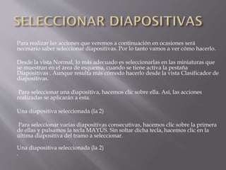 Para realizar las acciones que veremos a continuación en ocasiones será
necesario saber seleccionar diapositivas. Por lo tanto vamos a ver cómo hacerlo.
Desde la vista Normal, lo más adecuado es seleccionarlas en las miniaturas que
se muestran en el área de esquema, cuando se tiene activa la pestaña
Diapositivas . Aunque resulta más cómodo hacerlo desde la vista Clasificador de
diapositivas.
Para seleccionar una diapositiva, hacemos clic sobre ella. Así, las acciones
realizadas se aplicarán a esta.
Una diapositiva seleccionada (la 2)
Para seleccionar varias diapositivas consecutivas, hacemos clic sobre la primera
de ellas y pulsamos la tecla MAYÚS. Sin soltar dicha tecla, hacemos clic en la
última diapositiva del tramo a seleccionar.
Una diapositiva seleccionada (la 2)

 
