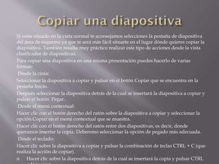 Si estás situado en la vista normal te aconsejamos selecciones la pestaña de diapositiva
del área de esquema ya que te será más fácil situarte en el lugar dónde quieres copiar la
diapositiva. También resulta muy práctico realizar este tipo de acciones desde la vista
clasificador de diapositivas.
Para copiar una diapositiva en una misma presentación puedes hacerlo de varias
formas:
Desde la cinta:
Seleccionar la diapositiva a copiar y pulsar en el botón Copiar que se encuentra en la
pestaña Inicio.
Después seleccionar la diapositiva detrás de la cual se insertará la diapositiva a copiar y
pulsar el botón Pegar.
Desde el menú contextual:
Hacer clic con el botón derecho del ratón sobre la diapositiva a copiar y seleccionar la
opción Copiar en el menú contextual que se muestra.
Hacer clic con el botón derecho del ratón entre dos diapositivas, es decir, donde
queramos insertar la copia. Deberemo seleccionar la opción de pegado más adecuada.
Desde el teclado:
Hacer clic sobre la diapositiva a copiar y pulsar la combinación de teclas CTRL + C (que
realiza la acción de copiar).
 Hacer clic sobre la diapositiva detrás de la cual se insertará la copia y pulsar CTRL
 